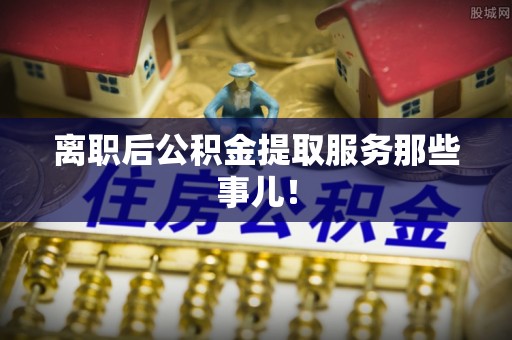 清徐离职后公积金提取服务那些事儿！