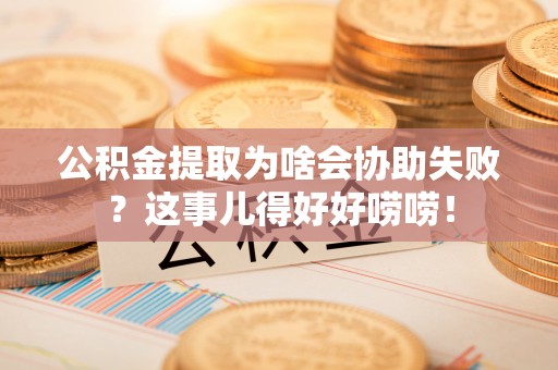 清徐公积金提取为啥会协助失败？这事儿得好好唠唠！