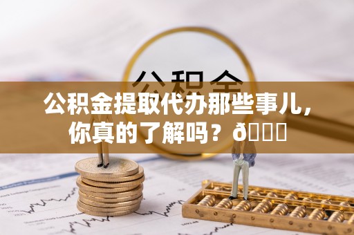 清徐公积金提取代办那些事儿，你真的了解吗？😎