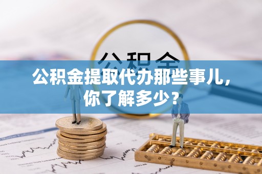 清徐公积金提取代办那些事儿，你了解多少？