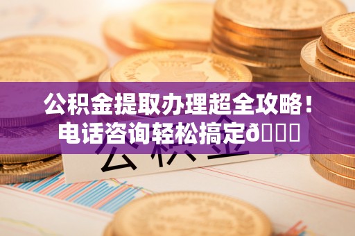 清徐公积金提取办理超全攻略！电话咨询轻松搞定😎