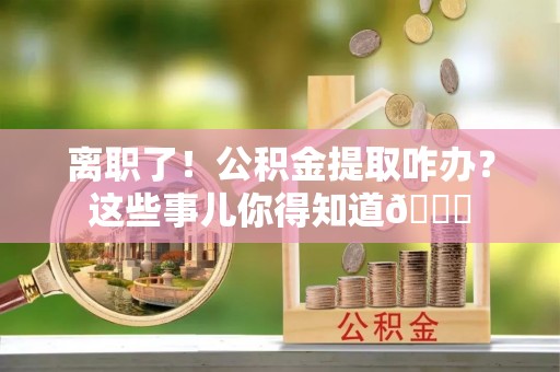 清徐离职了！公积金提取咋办？这些事儿你得知道😎