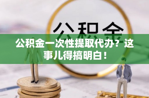 清徐公积金一次性提取代办？这事儿得搞明白！
