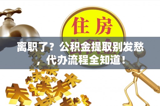 清徐离职了？公积金提取别发愁，代办流程全知道！
