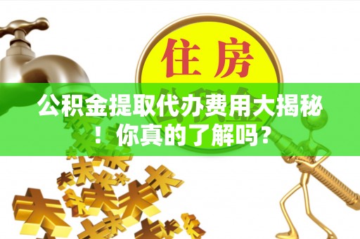 清徐公积金提取代办费用大揭秘！你真的了解吗？
