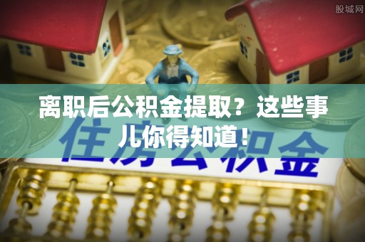 清徐离职后公积金提取？这些事儿你得知道！