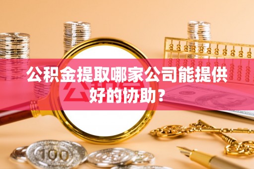 清徐公积金提取哪家公司能提供好的协助？