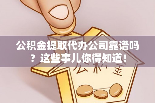 清徐公积金提取代办公司靠谱吗？这些事儿你得知道！
