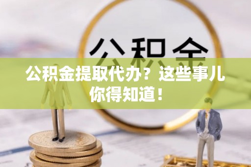 清徐公积金提取代办？这些事儿你得知道！