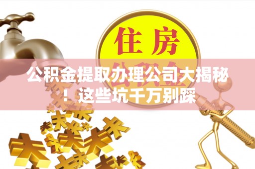 清徐公积金提取办理公司大揭秘！这些坑千万别踩
