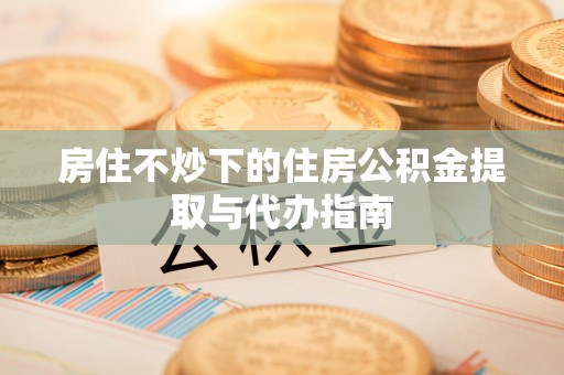 清徐房住不炒下的住房公积金提取与代办指南